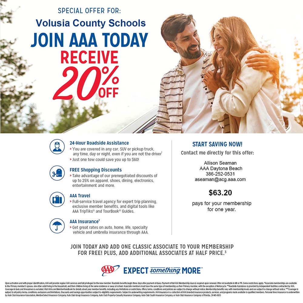 AAA -
SPECIAL OFFER FOR:
Volusia County Schools
JOIN AAA TODAY RECEIVE %
OFF
24-Hour Roadside Assistance
> You are covered in any car, SUV or pickup truck. any time, day or night, even if you are not the driver' > Just one tow could save you up to $60!
FREE Shopping Discounts
> Take advantage of our prenegotiated discounts of up to 25% on apparel, shoes, dining, electronics, entertainment and more.
AAA Travel
> Full-service travel agency for expert trip planning. exclusive member benefits, and digital tools like AAA TripTiks and TourBookŪ Guides.
AAA Insurance
> Get great rates on auto, home, life, specialty vehicle and umbrella insurance through AAA.
START SAVING NOW!
Contact me directly for this offer:
Allison Seaman AAA Daytona Beach 386-252-0531 aseaman@acg.aaa.com
$63.20
pays for your membership for one year.
JOIN TODAY AND ADD ONE CLASSIC ASSOCIATE TO YOUR MEMBERSHIP FOR FREE! PLUS, ADD ADDITIONAL ASSOCIATES AT HALF PRICE.3
EXPECT something MORETM
Upon activation and with proper identification, AAA will provide regular AAA services and full privileges for the new member. Roadside benefits begin three days after payment of dues. Payment of full AAA Membership dues is required upon renewal Offer not available in M or PR. Some restrictions apply