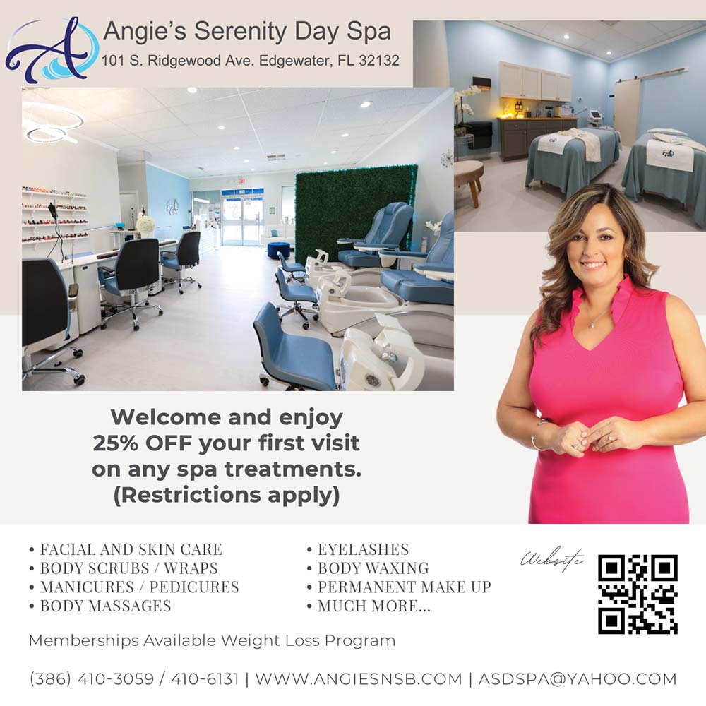 Angie's Serenity Day Spa - Welcome and enjoy
25% OFF your first visit on any spa treatments.
(Restrictions apply)<br>• FACIAL AND SKIN CARE
• BODY SCRUBS / WRAPS
• MANICURES / PEDICURES
• BODY MASSAGES • EYELASHES
• BODY WAXING
• PERMANENT MAKE UP
• MUCH MORE<br>Memberships Available Weight Loss Program
(386) 410-3059 / 410-6131 | WWW.ANGIESNSB.COM|ASDSPA@YAHOO.COM<br>101 S. Ridgewood Ave. Edgewater, FL 32132