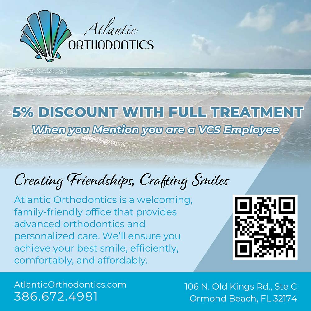 Atlantic Orthodontics - 5% DISCOUNT WITH FULL TREATMENT
When you Mention you are a VCS Employee<br>Creating Friendships, Crafting Smiles
Atlantic Orthodontics is a welcoming, family-friendly office that provides advanced orthodontics and personalized care. We'll ensure you achieve your best smile, efficiently, comfortably, and affordably.<br>AtlanticOrthodontics.com
386.672.4981<br>106 N. Old Kings Rd., Ste C
Ormond Beach, FL 32174