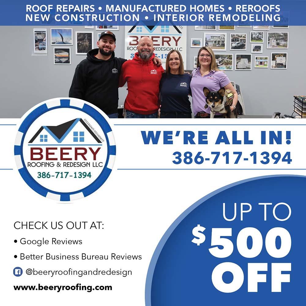 Beery Roofing & Redesign, LLC - ROOF REPAIRS • MANUFACTURED HOMES • REROOFS NEW CONSTRUCTION • INTERIOR REMODELING
WE'RE ALL IN!
386-717-1394
CHECK US OUT AT:
• Google Reviews
• Better Business Bureau Reviews © @beeryroofingandredesign
www.beeryroofing.com
UP TO
$500
OFF