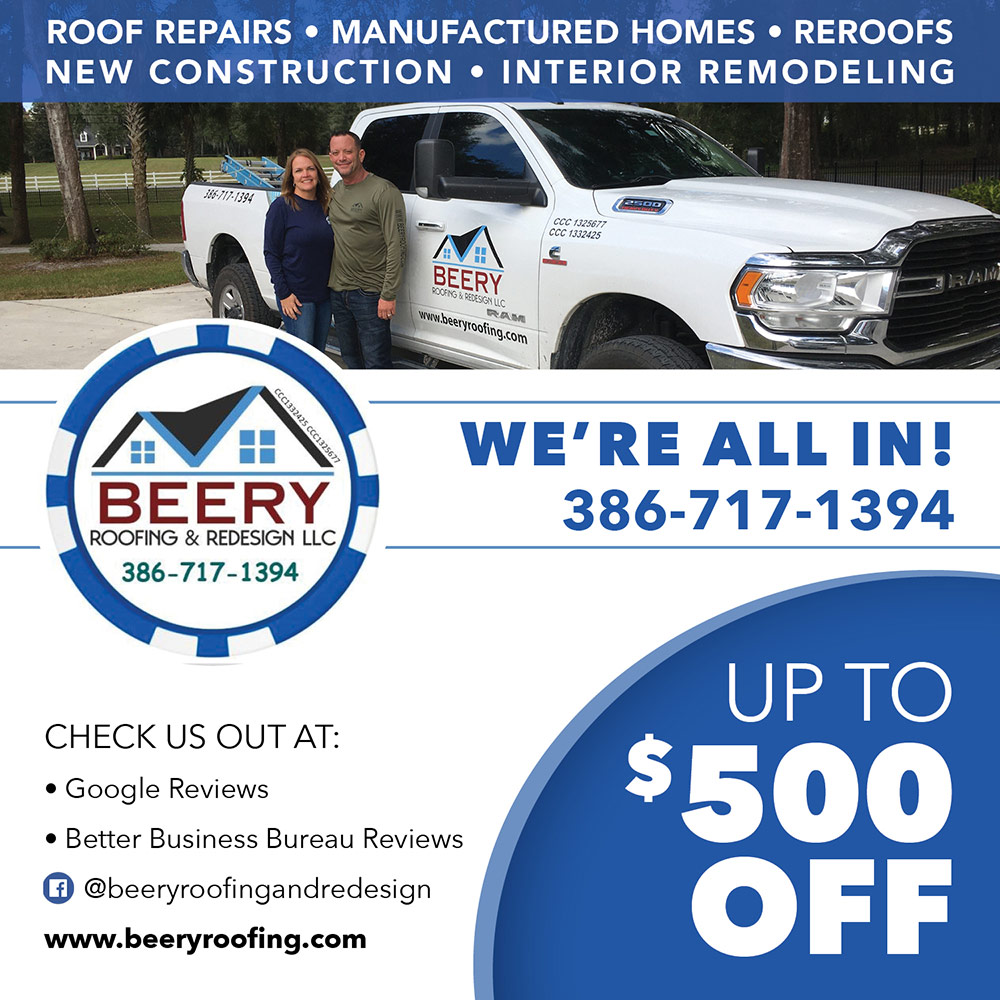 Beery Roofing & Redesign, LLC - ROOF REPAIRS • MANUFACTURED HOMES • REROOFS NEW CONSTRUCTION • INTERIOR REMODELING
WE'RE ALL IN!
386-717-1394
CHECK US OUT AT:
• Google Reviews
• Better Business Bureau Reviews © @beeryroofingandredesign
www.beeryroofing.com
UP TO
$500
OFF