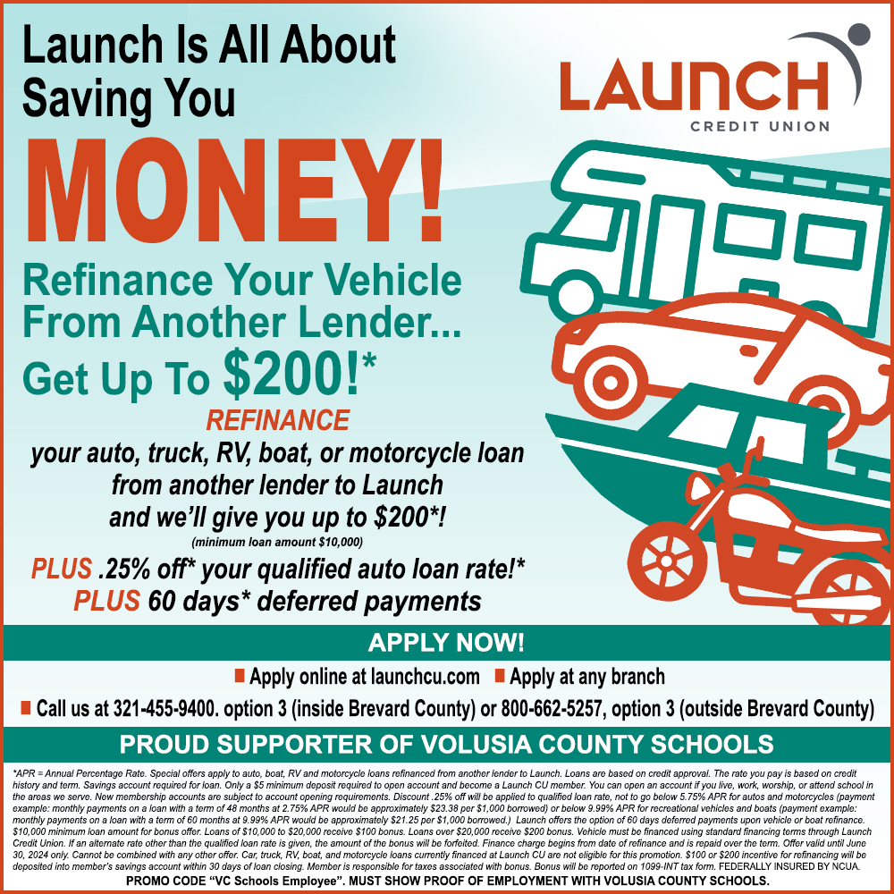 Launch Credit Union  - Launch Is All About
Saving You
LAUNCH
CREDIT UNION
MONEY!
Refinance Your Vehicle From Another Lender...
Get Up To $200!*
REFINANCE
your auto, truck, RV, boat, or motorcycle loan from another lender to Launch and we'll give you up to $200*!
(minimum loan amount $10,000)
PLUS.25% off* your qualified auto loan rate!*
PLUS 60 days* deferred payments
APPLY NOW!
 Apply online at launchcu.com  Apply at any branch
I Call us at 321-455-9400. option 3 (inside Brevard County) or 800-662-5257, option 3 (outside Brevard County)
PROUD SUPPORTER OF VOLUSIA COUNTY SCHOOLS
'APR = Annual Percentage Rate. Special offers apply to auto, boat, RV and motorcycle loans refinanced from another lender to Launch. Loans are based on credit approval. The rate you pay is based on credit
history and term. Savings account required for loan. Only a $5 minimum deposit required to open account and become a Launch CU member. You can open an account if you live, work, worship, or attend school in the areas we serve. New membership accounts are subject to account opening requirements. Discount 25% off will be applied to qualified loan rate, not to go below 5.75% APR for autos and motorcycles (payment example: monthly payments on a loan with a term of 48 months at 2.75% APR would be approximately $23.38 per $1,000 borrowed) or below 9.99% APR for recreational vehicles and boats (payment example: monthly payments on a loan with a term of 60 months at 9.99% APR would be approximately $21.25 per $1,000 borrowed.) Launch offers the option of 60 days deferred payments upon vehicle or boat refinance. $10,000 minimum loan amount for bonus offer. Loans of $10,000 to $20,000 receive $100 bonus. Loans over $20,000 receive $200 bonus. Vehicle must be financed using standard financing terms through Launch Credit Union. If an alternate rate other than the qualified loan rate is given, the amount of the bonus will be forfeited. Finance charge begins from date of refinance and is repaid over the term. Offer valid until June 30, 2024 only. Cannot be combined with any other offer. Car, truck, RV, boat, and motorcycle loans currentiy financed at Launch CU are not eligible for this promotion. $100 or $200 incentive for refinancing will be deposited into member's savings account within 30 days of loan closing. Member is responsible for taxes associated with bonus. Bonus will be reported on 1099-INT tax form. FEDERALLY INSURED BY CUA PROMO CODE VC Schools Employee. MUST SHOW PROOF OF EMPLOYMENT WITH VOLUSIA COUNTY SCHOOLS.