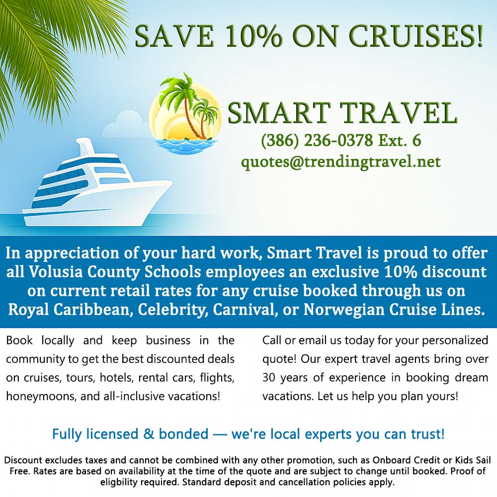 Smart Travel - <div><strong>SAVE 10% ON CRUISES!</strong></div><div><strong>SMART TRAVEL</strong></div><div>(386) 236-0378 Ext. 6</div><div>quotes@trendingtravel.net</div><div>In appreciation of your hard work, Smart Travel is proud to offer all Volusia County Schools employees an exclusive 10% discount on current retail rates for any cruise booked through us on Royal Caribbean, Celebrity, Carnival, or Norwegian Cruise Lines.</div><div>Book locally and keep business in the community to get the best discounted deals on cruises, tours, hotels, rental cars, flights, honeymoons, and all-inclusive vacations!</div><div>Call or email us today for your personalized quote! Our expert travel agents bring over 30 years of experience in booking dream vacations. Let us help you plan yours!</div><div><strong style='color:#008fd5;'>Fully licensed & bonded — we're local experts you can trust!</strong></div><div>Discount excludes taxes and cannot be combined with any other promotion, such as Onboard Credit or Kids Sail Free. Rates are based on availability at the time of the quote and are subject to change until booked. Proof of eligibility required. Standard deposit and cancellation policies apply.</div>